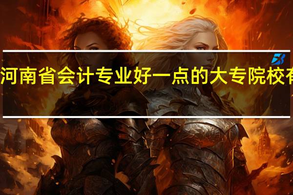 河南省会计专业好一点的大专院校有哪些