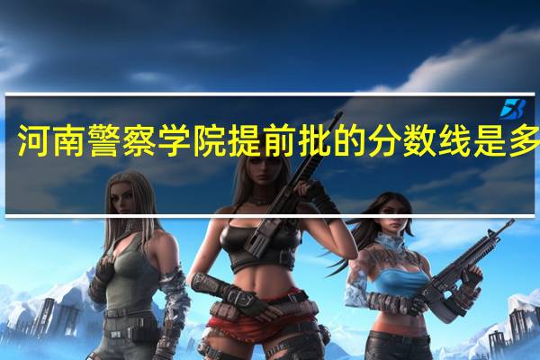 河南警察学院提前批的分数线是多少呢