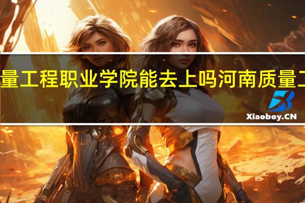 河南质量工程职业学院能去上吗 河南质量工程职业学院