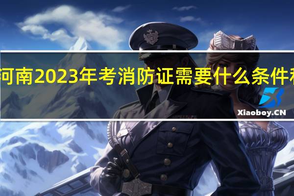 河南2023年考消防证需要什么条件和要求