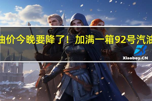 油价今晚要降了！加满一箱92号汽油少花5.5元 到底什么情况呢