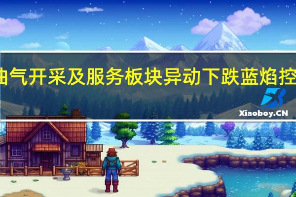 油气开采及服务板块异动下跌 蓝焰控股领跌