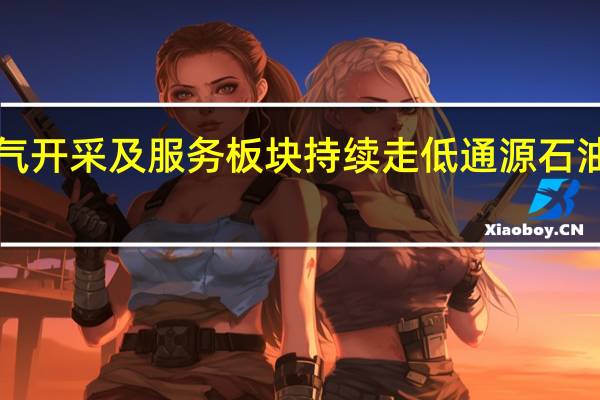 油气开采及服务板块持续走低通源石油跌近6%