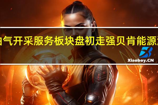 油气开采服务板块盘初走强 贝肯能源涨超8%