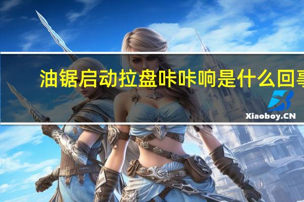 油锯启动拉盘咔咔响是什么回事
