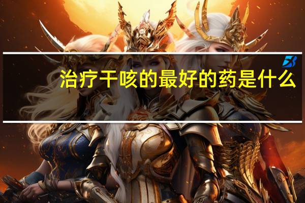 治疗干咳的最好的药是什么(治疗干咳的最快方法)