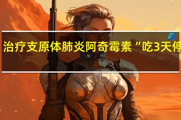 治疗支原体肺炎阿奇霉素“吃3天停4天”？国家卫健委答疑 到底什么情况呢