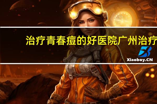 治疗青春痘的好医院 广州治疗青春痘的专科医院那个好能做到祛痘不留痕的