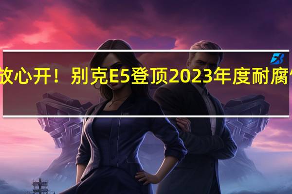 沿海也能放心开！别克E5登顶2023年度耐腐蚀性能测试榜单