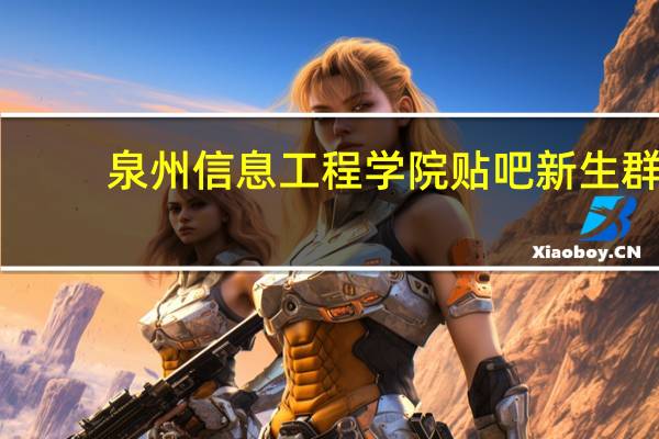 泉州信息工程学院贴吧新生群(泉州信息工程学院贴吧)