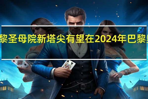 法国巴黎圣母院新塔尖有望在2024年巴黎奥运会前亮相