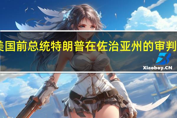 法庭文件显示美国前总统特朗普在佐治亚州的审判安排定于9月6日进行