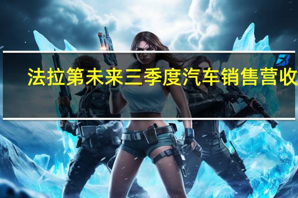 法拉第未来三季度汽车销售营收55.1万美元净亏损7800万美元