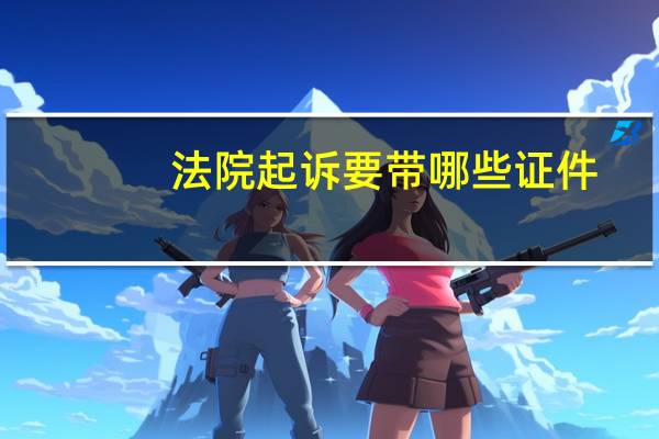 法院起诉要带哪些证件(法院起诉都需要带什么材料)