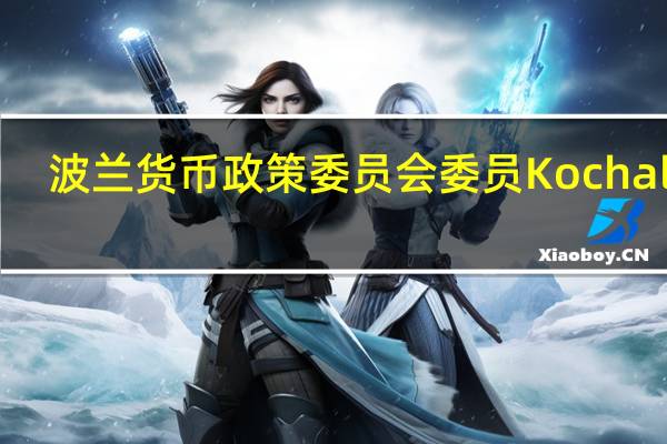 波兰货币政策委员会委员Kochalski :货币政策委员会应谨慎对待改变利率的问题预计在2023年不会出现经济衰退