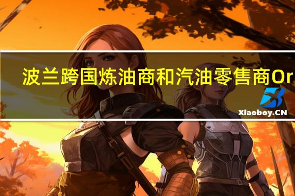 波兰跨国炼油商和汽油零售商Orlen：在接下来的几周内不提高波兰燃油价格