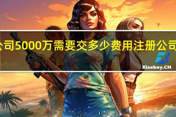 注册公司5000万需要交多少费用 注册公司需要多少钱