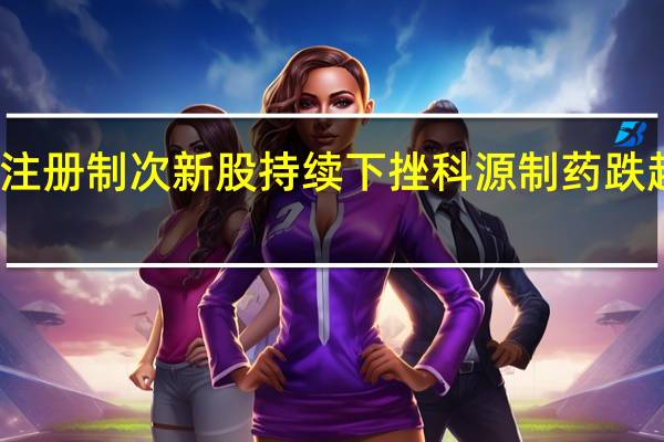 注册制次新股持续下挫科源制药跌超13%