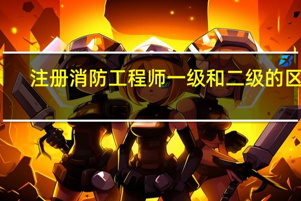 注册消防工程师一级和二级的区别