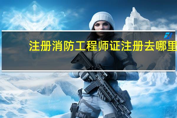 注册消防工程师证注册去哪里