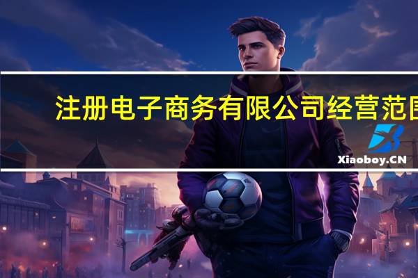 注册电子商务有限公司经营范围（电子商务公司注册）