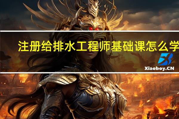 注册给排水工程师基础课怎么学习（注册给排水工程师通过率）
