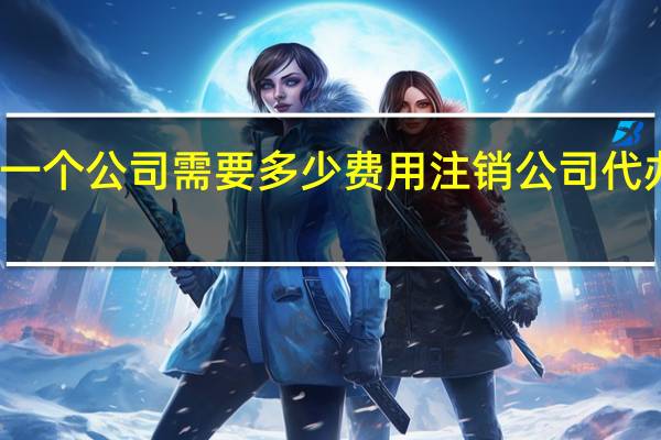 注销一个公司需要多少费用 注销公司代办费多少钱