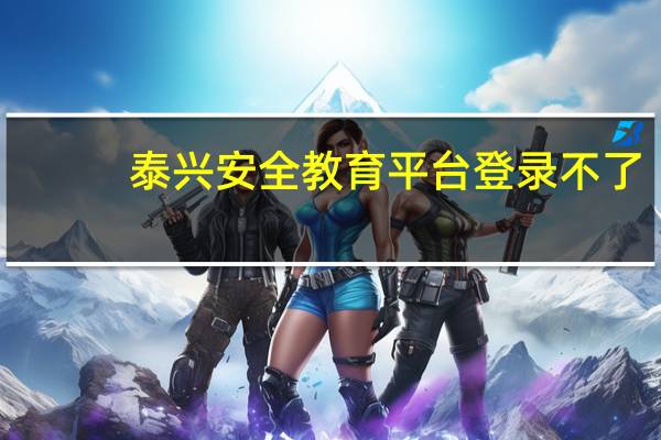 泰兴安全教育平台登录不了（泰兴安全教育平台登录）
