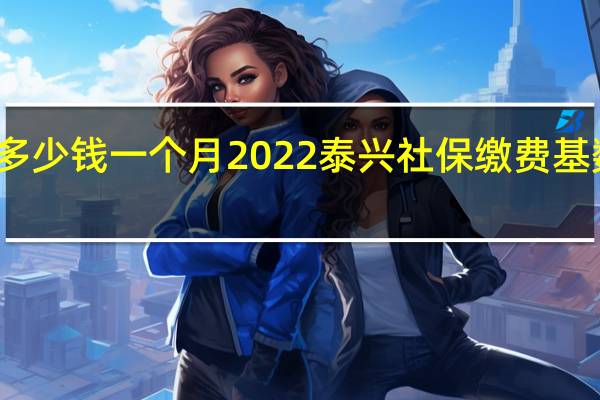 泰兴社保多少钱一个月　2022泰兴社保缴费基数及比例一览表
