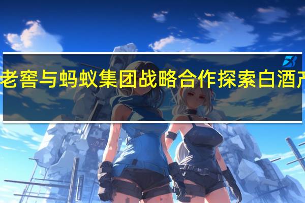 泸州老窖与蚂蚁集团战略合作探索白酒产业数字化