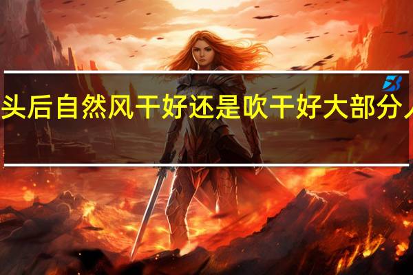 洗完头后 自然风干好 还是吹干好 大部分人都做错了