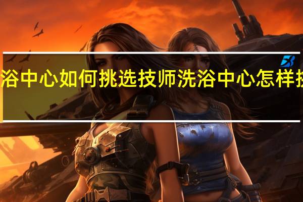 洗浴中心如何挑选技师 洗浴中心怎样挑选技师