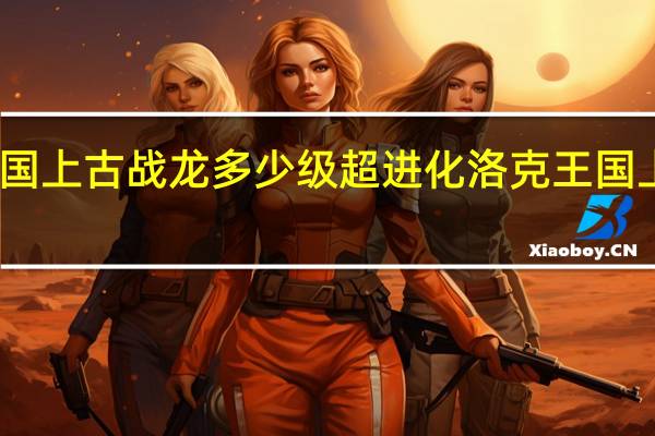 洛克王国上古战龙多少级超进化 洛克王国上古战龙练级