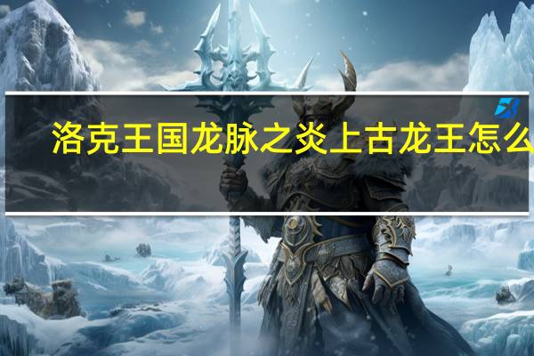 洛克王国龙脉之炎上古龙王怎么过（洛克王国龙脉之炎）