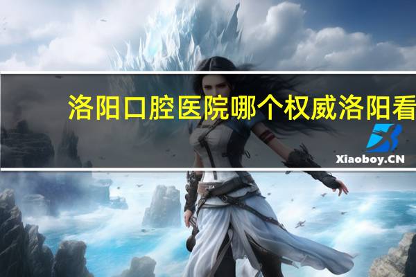 洛阳口腔医院哪个权威 洛阳看口腔内科哪个医院最好