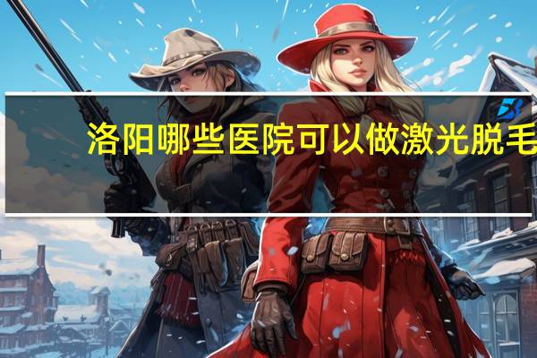 洛阳哪些医院可以做激光脱毛，做近视手术洛阳哪个医院好点