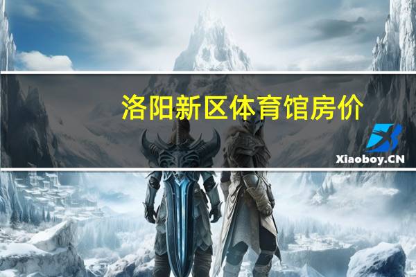 洛阳新区体育馆房价（洛阳新区体育馆）