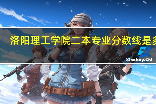 洛阳理工学院二本专业分数线是多少