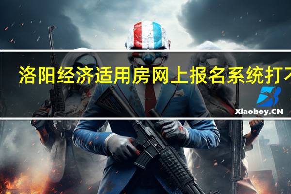 洛阳经济适用房网上报名系统打不开（洛阳经济适用房网上报名系统）