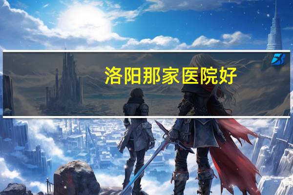 洛阳那家医院好，洛阳最好的医院是哪个
