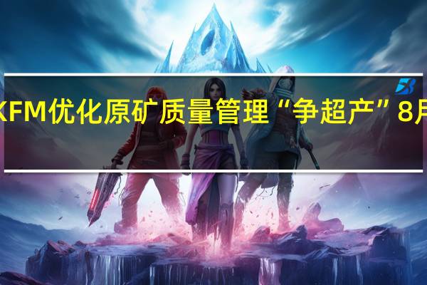 洛阳钼业KFM优化原矿质量管理“争超产” 8月铜金属产量近1.4万吨