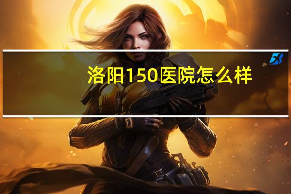 洛阳150医院怎么样,洛阳150医院属于哪个区