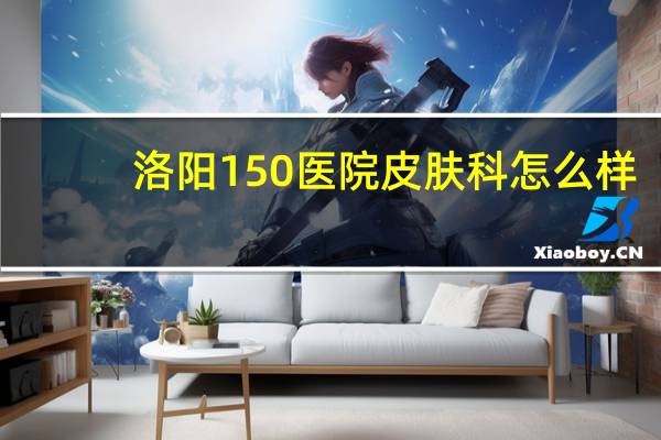 洛阳150医院皮肤科怎么样(洛阳150医院属于哪个区)