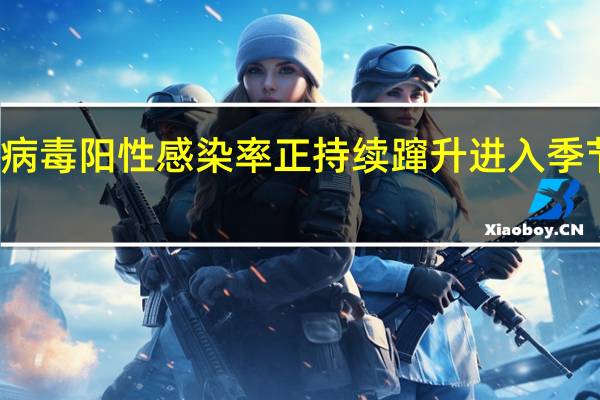流感病毒阳性感染率正持续蹿升 进入季节性流行期