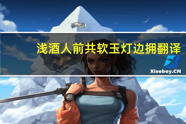 浅酒人前共软玉灯边拥翻译（浅酒人前共）