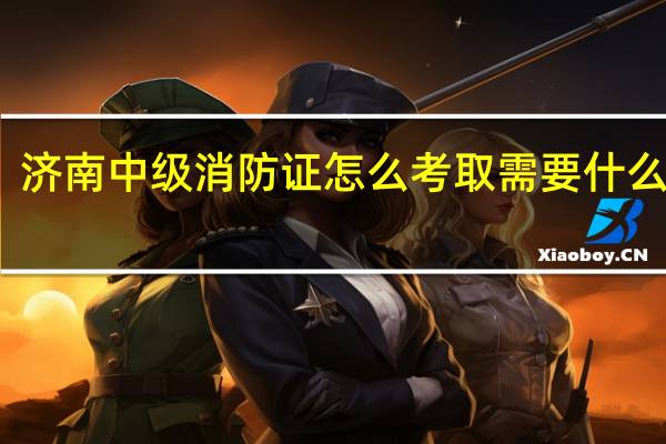 济南中级消防证怎么考取需要什么条件