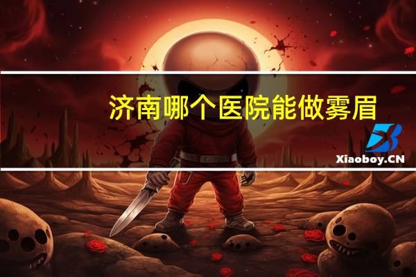 济南哪个医院能做雾眉？济南哪里纹眉毛技术好