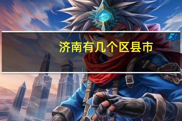 济南有几个区县市(济南有几个区)