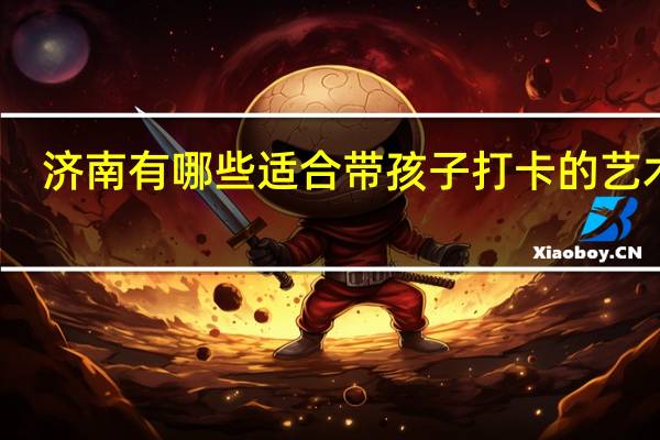 济南有哪些适合带孩子打卡的艺术馆