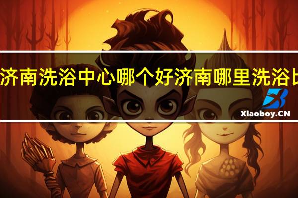 济南洗浴中心哪个好济南哪里洗浴比较好